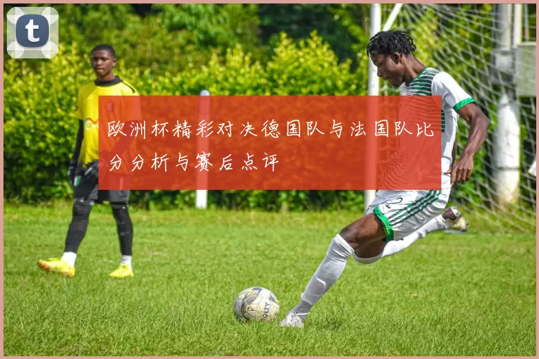欧洲杯精彩对决德国队与法国队比分分析与赛后点评