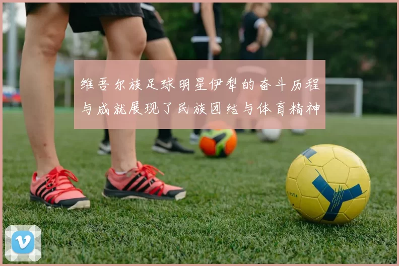 维吾尔族足球明星伊犁的奋斗历程与成就展现了民族团结与体育精神