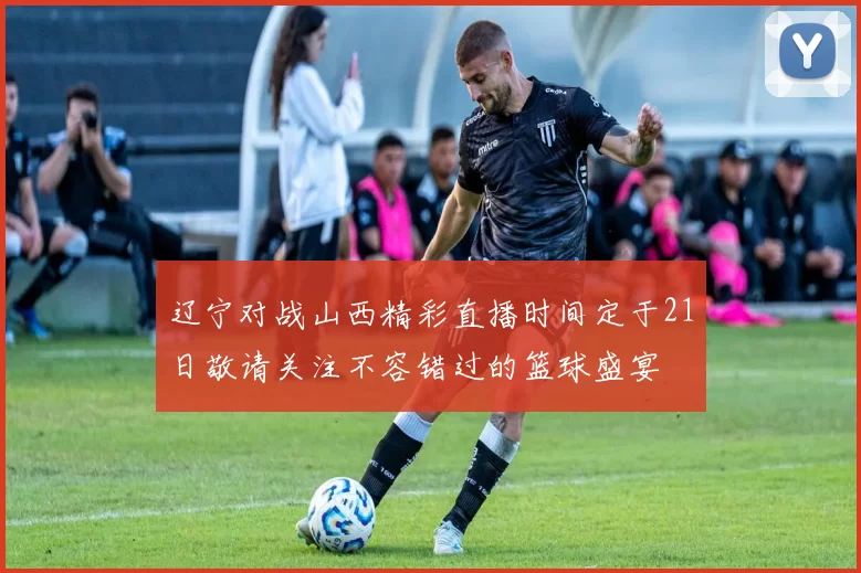 辽宁对战山西精彩直播时间定于21日敬请关注不容错过的篮球盛宴