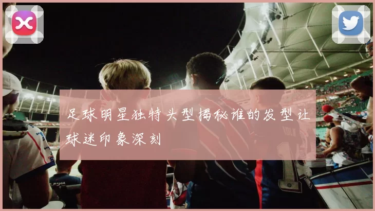 足球明星独特头型揭秘谁的发型让球迷印象深刻